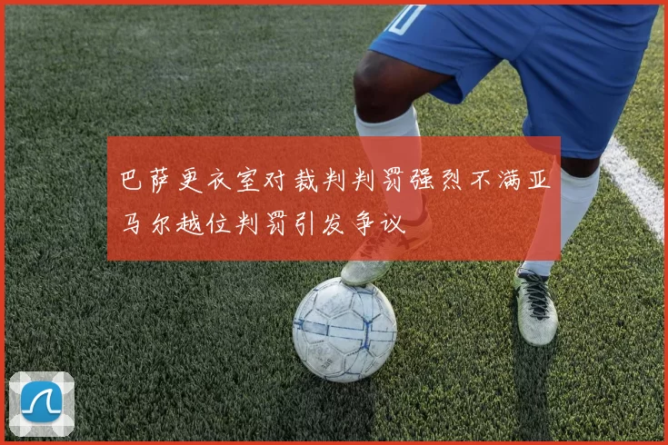 巴萨更衣室对裁判判罚强烈不满亚马尔越位判罚引发争议