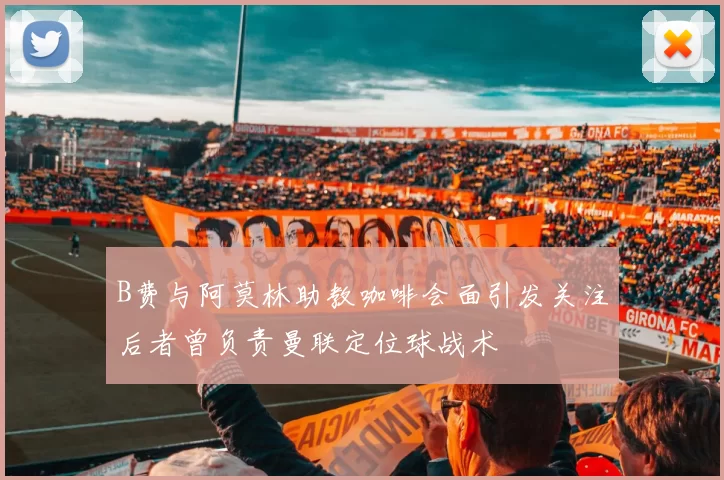 B费与阿莫林助教咖啡会面引发关注后者曾负责曼联定位球战术