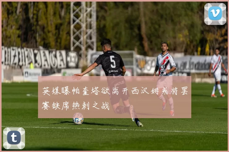 英媒曝帕奎塔欲离开西汉姆或将罢赛缺席热刺之战