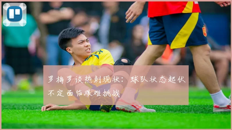 罗梅罗谈热刺现状：球队状态起伏不定面临艰难挑战