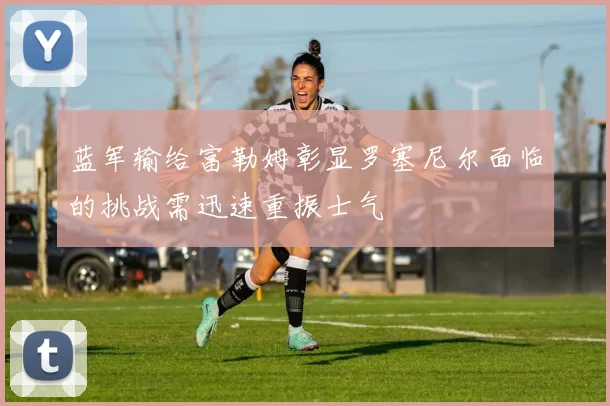 蓝军输给富勒姆彰显罗塞尼尔面临的挑战需迅速重振士气