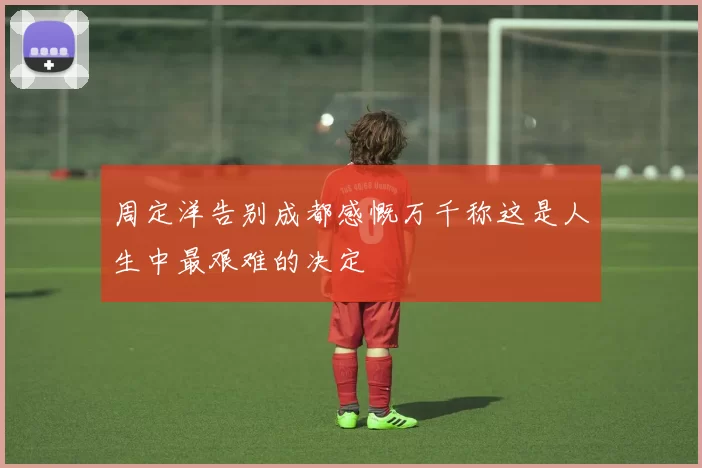 周定洋告别成都感慨万千称这是人生中最艰难的决定