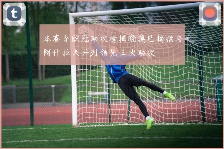 本赛季欧冠助攻榜揭晓奥巴梅扬与阿什拉夫并列领先三次助攻