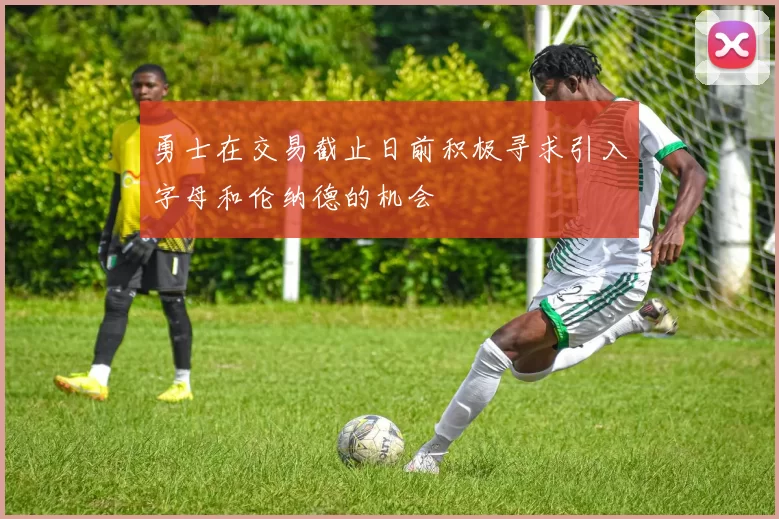 勇士在交易截止日前积极寻求引入字母和伦纳德的机会