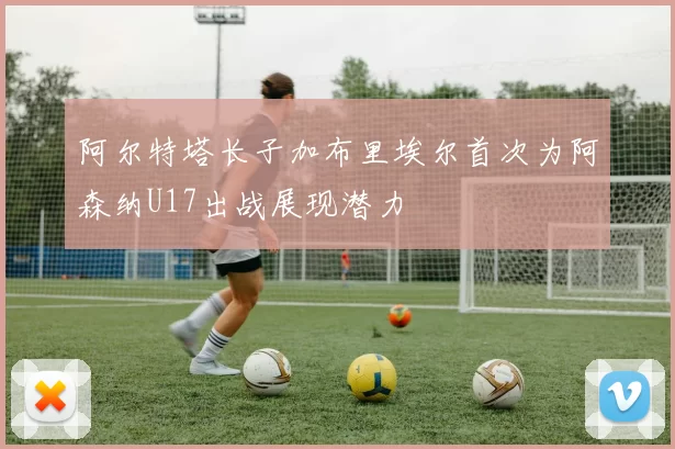 阿尔特塔长子加布里埃尔首次为阿森纳U17出战展现潜力