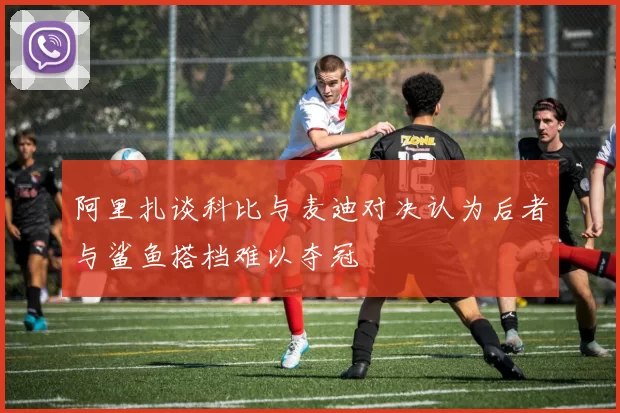 阿里扎谈科比与麦迪对决认为后者与鲨鱼搭档难以夺冠