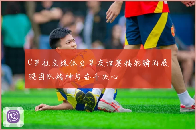 C罗社交媒体分享友谊赛精彩瞬间展现团队精神与奋斗决心