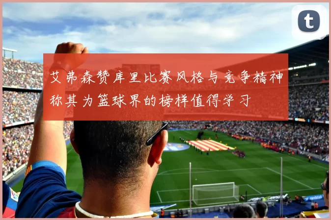 艾弗森赞库里比赛风格与竞争精神称其为篮球界的榜样值得学习