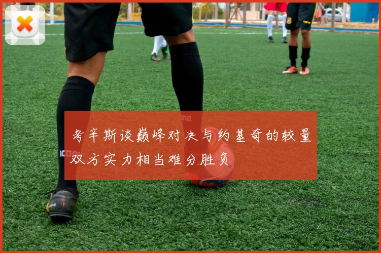 考辛斯谈巅峰对决与约基奇的较量双方实力相当难分胜负