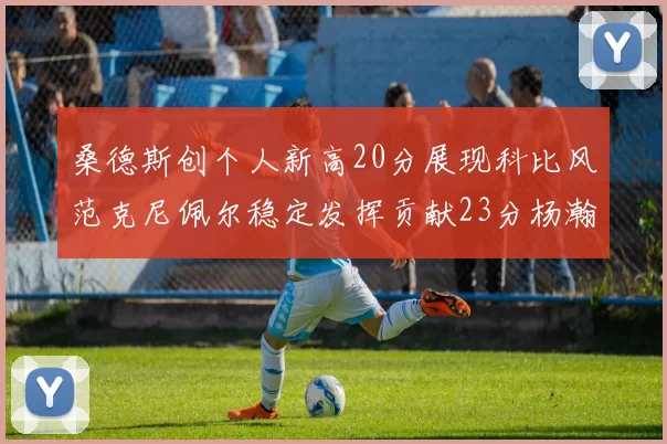 桑德斯创个人新高20分展现科比风范克尼佩尔稳定发挥贡献23分杨瀚森短短2分钟斩获4分