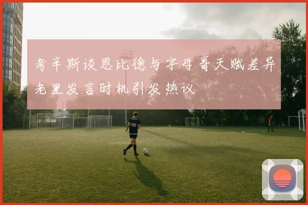 考辛斯谈恩比德与字母哥天赋差异老里发言时机引发热议
